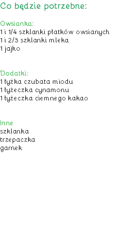 Co będzie potrzebne: Owsianka:
1 i 1/4 szklanki płatków owsianych
1 i 2/3 szklanki mleka
1 jajko Dodatki:
1 łyżka czubata miodu
1 łyżeczka cynamonu
1 łyżeczka ciemnego kakao Inne
szklanka
trzepaczka
garnek
