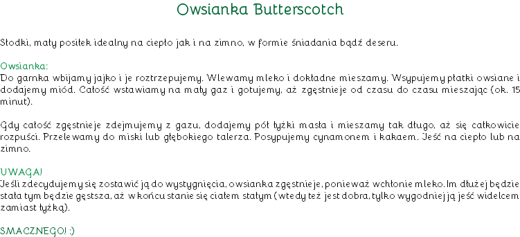 Owsianka Butterscotch Słodki, mały posiłek idealny na ciepło jak i na zimno, w formie śniadania bądź deseru. Owsianka:
Do garnka wbijamy jajko i je roztrzepujemy. Wlewamy mleko i dokładne mieszamy. Wsypujemy płatki owsiane i dodajemy miód. Całość wstawiamy na mały gaz i gotujemy, aż zgęstnieje od czasu do czasu mieszając (ok. 15 minut). Gdy całość zgęstnieje zdejmujemy z gazu, dodajemy pół łyżki masła i mieszamy tak długo, aż się całkowicie rozpuści. Przelewamy do miski lub głębokiego talerza. Posypujemy cynamonem i kakaem. Jeść na ciepło lub na zimno. UWAGA!
Jeśli zdecydujemy się zostawić ją do wystygnięcia, owsianka zgęstnieje, ponieważ wchłonie mleko. Im dłużej będzie stała tym będzie gęstsza, aż w końcu stanie się ciałem stałym (wtedy też jest dobra, tylko wygodniej ją jeść widelcem zamiast łyżką). SMACZNEGO! :)