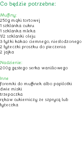 Co będzie potrzebne: Muffiny:
250g mąki tortowej
1 szklanka cukru
1 szklanka mleka
1/2 szklanki oleju
3 łyżki kakao ciemnego, niesłodzonego
2 łyżeczki proszku do pieczenia
2 jajka Nadzienie:
200g gęstego serka waniliowego Inne
foremki do muffinek albo papilotki
dwie miski
trzepaczka
rękaw cukierniczy ze szprycą lub łyżeczka