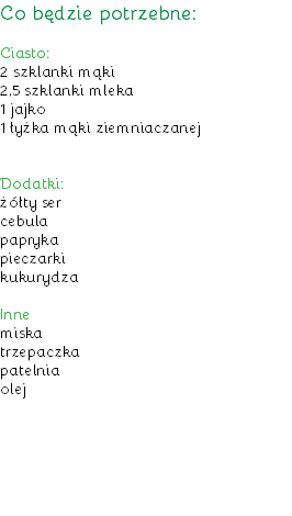 Co będzie potrzebne: Ciasto:
2 szklanki mąki
2,5 szklanki mleka
1 jajko
1 łyżka mąki ziemniaczanej Dodatki:
żółty ser
cebula
papryka
pieczarki
kukurydza Inne
miska
trzepaczka
patelnia
olej
